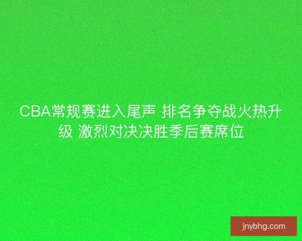 CBA常规赛进入尾声 排名争夺战火热升级 激烈对决决胜季后赛席位