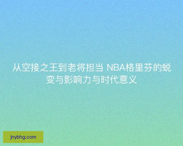 从空接之王到老将担当 NBA格里芬的蜕变与影响力与时代意义