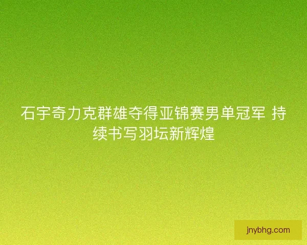 石宇奇力克群雄夺得亚锦赛男单冠军 持续书写羽坛新辉煌