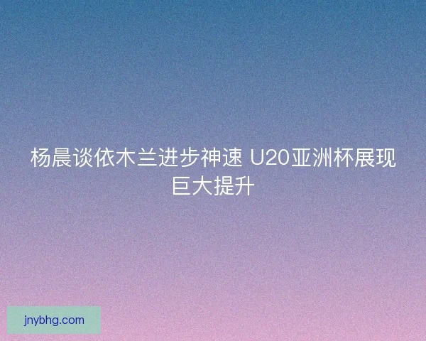 杨晨谈依木兰进步神速 U20亚洲杯展现巨大提升