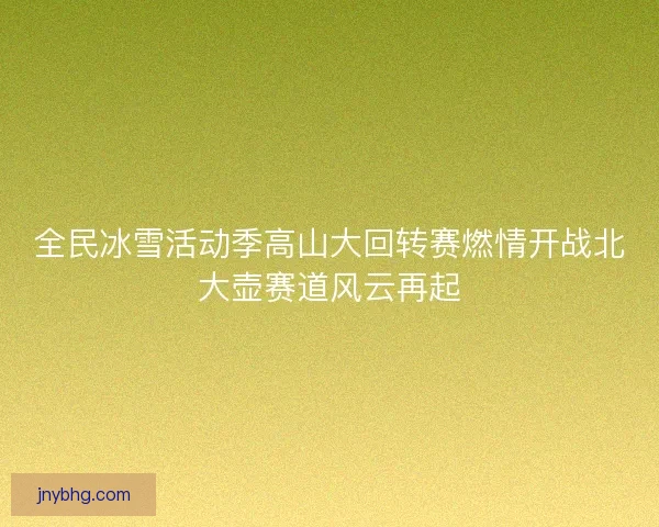 全民冰雪活动季高山大回转赛燃情开战北大壶赛道风云再起